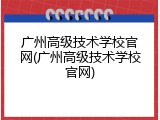 广州高级技术学校官网(广州高级技术学校官网)