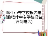 喀什中专学校报名电话(喀什中专学校报名咨询电话)