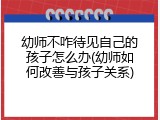 幼师不咋待见自己的孩子怎么办(幼师如何改善与孩子关系)