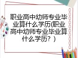 职业高中幼师专业毕业算什么学历(职业高中幼师专业毕业算什么学历？)