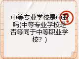 中等专业学校是中职吗(中等专业学校是否等同于中等职业学校？)