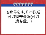 专科学幼师升本以后可以换专业吗(可以换专业。)
