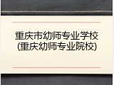 重庆市幼师专业学校(重庆幼师专业院校)