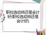 职校选幼师还是会计好(职校选幼师还是会计好)