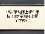 18岁学幼师上哪个学校(18岁学幼师上哪个学校?)