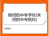 倒闭的中专学校(关闭的中专院校)