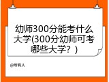 幼师300分能考什么大学(300分幼师可考哪些大学？)