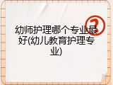 幼师护理哪个专业最好(幼儿教育护理专业)