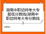 湖南中职幼师考大专最低分数线(湖南中职幼师考大专分数线)