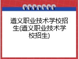 遵义职业技术学校招生(遵义职业技术学校招生)