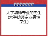 大学幼师专业的男生(大学幼师专业男性学生)