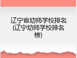 辽宁省幼师学校排名(辽宁幼师学校排名榜)