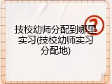 技校幼师分配到哪里实习(技校幼师实习分配地)