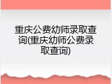 重庆公费幼师录取查询(重庆幼师公费录取查询)