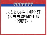 大专幼师护士哪个好(大专与幼师护士哪个更好?)