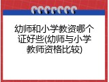 幼师和小学教资哪个证好些(幼师与小学教师资格比较)