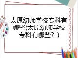 太原幼师学校专科有哪些(太原幼师学校专科有哪些？)