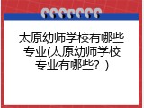 太原幼师学校有哪些专业(太原幼师学校专业有哪些？)