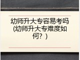幼师升大专容易考吗(幼师升大专难度如何？)