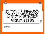 乐清乐职幼师录取分是多少(乐清乐职幼师录取分数线)