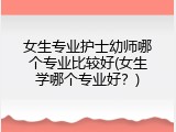 女生专业护士幼师哪个专业比较好(女生学哪个专业好？)