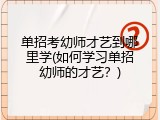 单招考幼师才艺到哪里学(如何学习单招幼师的才艺？)