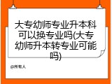 大专幼师专业升本科可以换专业吗(大专幼师升本转专业可能吗)