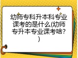 幼师专科升本科专业课考的是什么(幼师专升本专业课考啥？)