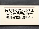 男幼师考教师资格证会很难吗(男幼师考教师资格证难吗？)