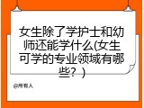 女生除了学护士和幼师还能学什么(女生可学的专业领域有哪些？)