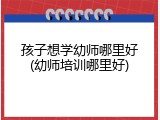 孩子想学幼师哪里好(幼师培训哪里好)