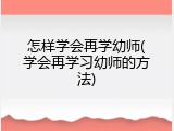 怎样学会再学幼师(学会再学习幼师的方法)