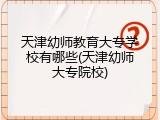 天津幼师教育大专学校有哪些(天津幼师大专院校)