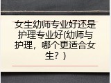 女生幼师专业好还是护理专业好(幼师与护理，哪个更适合女生？)