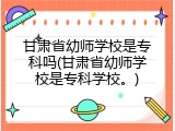 甘肃省幼师学校是专科吗(甘肃省幼师学校是专科学校。)