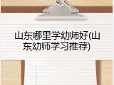山东哪里学幼师好(山东幼师学习推荐)