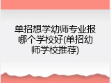 单招想学幼师专业报哪个学校好(单招幼师学校推荐)