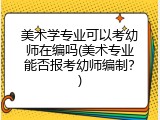 美术学专业可以考幼师在编吗(美术专业能否报考幼师编制？)