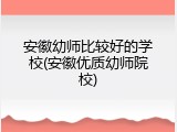 安徽幼师比较好的学校(安徽优质幼师院校)
