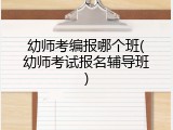 幼师考编报哪个班(幼师考试报名辅导班)