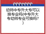 幼师中专升大专可以换专业吗(中专升大专幼师专业可换吗？)