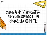 幼师考小学资格证选哪个科(幼师如何选小学资格证科目)