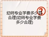 幼师专业学费多少算合理(幼师专业学费多少合理)