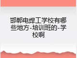 邯郸电焊工学校有哪些地方-培训班的-学校啊
