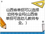 山西省单招可以选择幼师专业吗(山西省单招可选幼儿教师专业。)