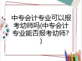 中专会计专业可以报考幼师吗(中专会计专业能否报考幼师?)
