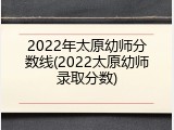 2022年太原幼师分数线(2022太原幼师录取分数)