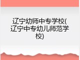 辽宁幼师中专学校(辽宁中专幼儿师范学校)