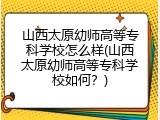 山西太原幼师高等专科学校怎么样(山西太原幼师高等专科学校如何？)