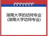湖南大学的幼师专业(湖南大学幼师专业)